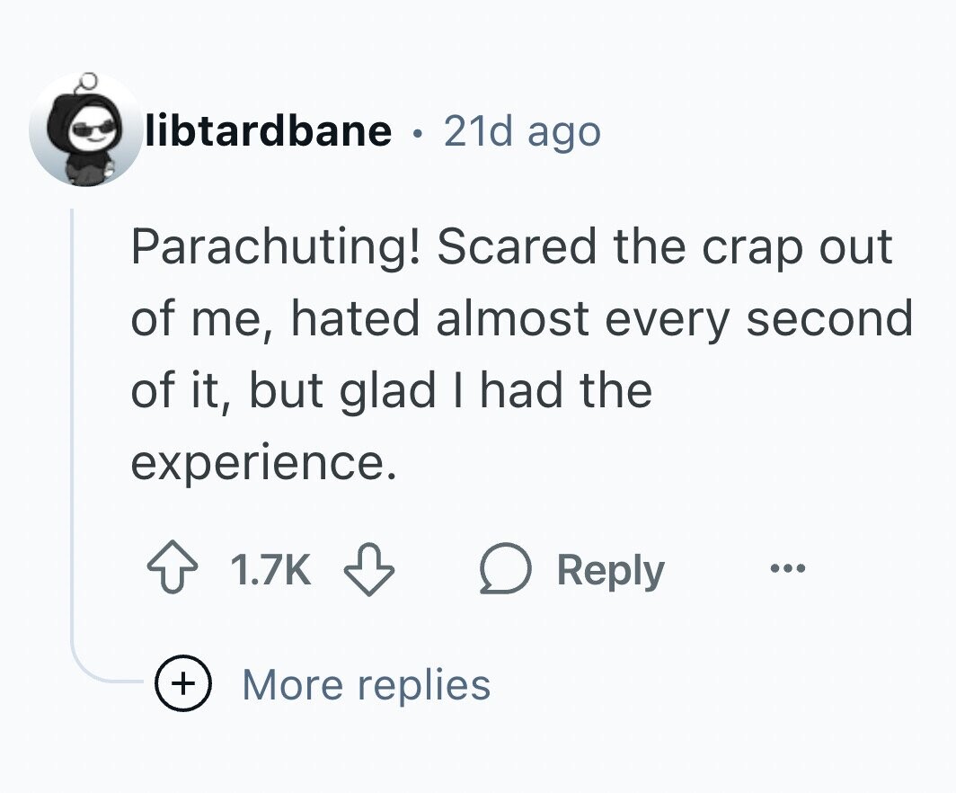 libtardbane 0 21d ago Parachuting! Scared the crap out of me, hated almost every second of it, but glad I had the experience. 1.7K Reply ... + More replies