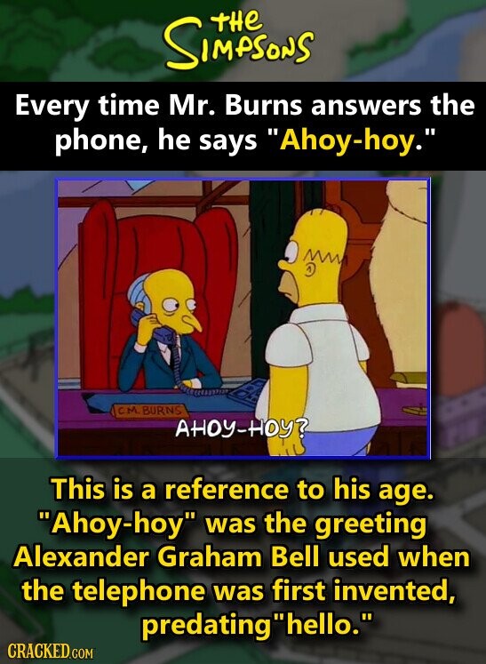 tHe SIMPSONS Every time Mr. Burns answers the phone, he says Ahoy-hoy. C.M.BURNS АНОУ-НОУ? This is a reference to his age. Ahoy-hoy was the greeting Alexander Graham Bell used when the telephone was first invented, predatinghello. CRACKED.COM