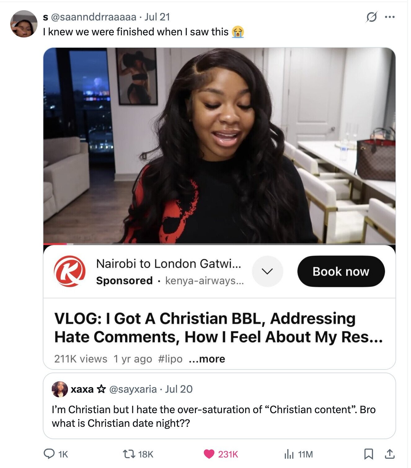 S @saannddrraaaaa• Jul 21 G ... I knew we were finished when I saw this Nairobi to London Gatwi... K Book now Sponsored kenya-airways... VLOG: I Got A Christian BBL, Addressing Hate Comments, How I Feel About My Res... 211K views 1 yr ago #lipo ...more хаха @sayxaria Jul 20 I'm Christian but I hate the over-saturation of Christian content. Bro what is Christian date night?? 1K 18K 231K del 11M
