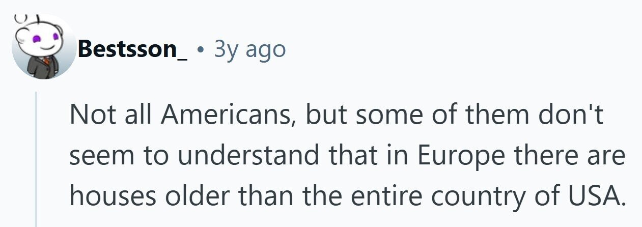 Bestsson_ 3y ago Not all Americans, but some of them don't seem to understand that in Europe there are houses older than the entire country of USA. 