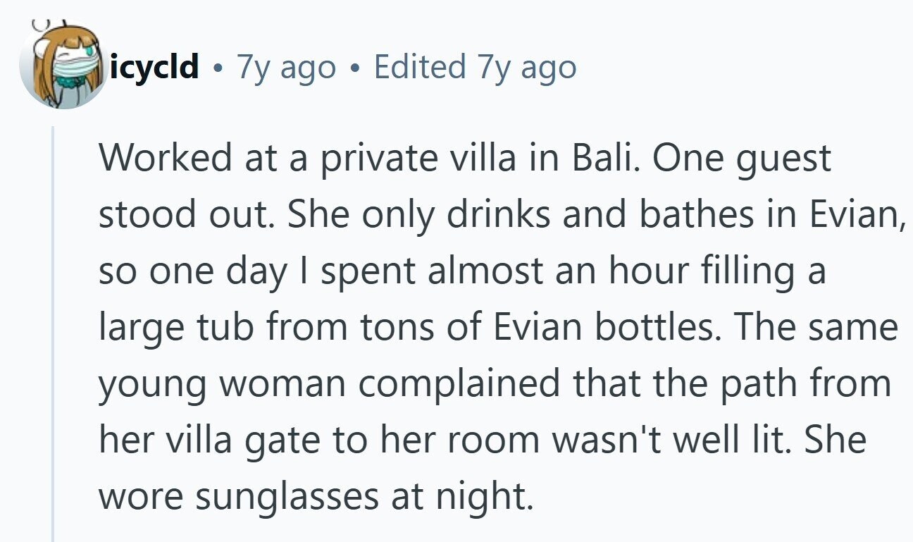 icycld ® 7y ago a Edited 7y ago Worked at a private villa in Bali. One guest stood out. She only drinks and bathes in Evian, so one day | spent almost an hour filling a large tub from tons of Evian bottles. The same young woman complained that the path from her villa gate to her room wasn't well lit. She wore sunglasses at night. 