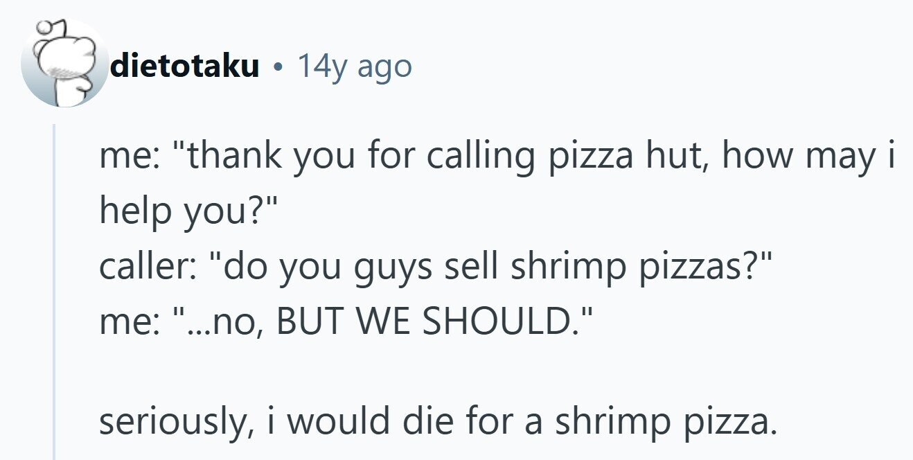 dietotaku . 14y ago me: thank you for calling pizza hut, how may i I . help you? caller: do you guys sell shrimp pizzas? me: ...no, BUT WE SHOULD. seriously, i would I die for a shrimp pizza.