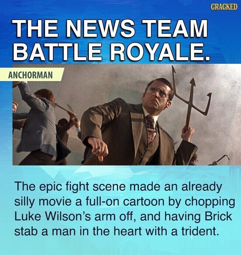 CRACKED THE NEWS TEAM BATTLE ROYALE. ANCHORMAN The epic fight scene made an already silly movie a full-on cartoon by chopping Luke Wilson's arm off, and having Brick stab a man in the heart with a trident.