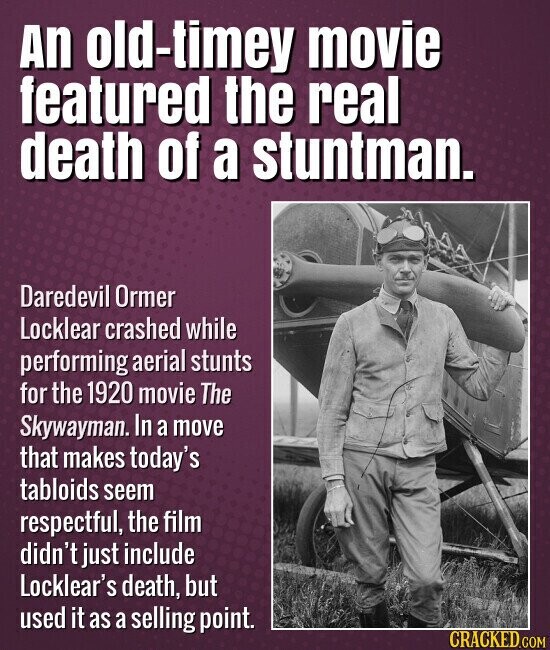 An old-timey movie featured the real death of a stuntman. Daredevil Ormer Locklear crashed while performing aerial stunts for the 1920 movie The Skywayman. In a move that makes today's tabloids seem respectful, the film didn't just include Locklear's death, but used it as a selling point. CRACKED.COM