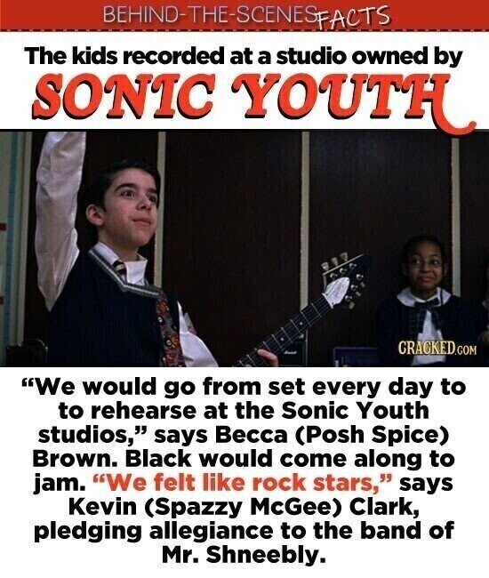 BEHIND-THE-SCENES SFACTS The kids recorded at a studio owned by SONIC YOUTH CRACKED.COM We would go from set every day to to rehearse at the Sonic Youth studios, says Весса (Posh Spice) Brown. Black would come along to jam. We felt like rock stars, says Kevin (Spazzy McGee) Clark, pledging allegiance to the band of Mr. Shneebly.