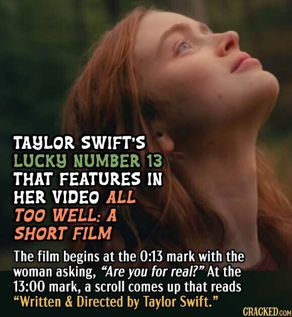 TAYLOR SWIFT'S LUCKY NUMBER 13 THAT FEATURES IN HER VIDEO ALL TOO WELL: A SHORT FILM The film begins at the 0:13 mark with the woman asking, Are you for real? At the 13:00 mark, a scroll comes up that reads Written & Directed by Taylor Swift. CRACKED.COM