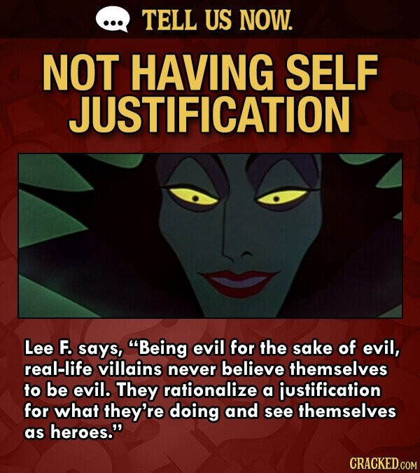 ... TELL US NOW. NOT HAVING SELF JUSTIFICATION Lee F. says, Being evil for the sake of evil, real-life villains never believe themselves to be evil. They rationalize a justification for what they're doing and see themselves as heroes. CRACKED.COM