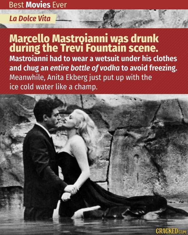 Best Movies Ever La Dolce Vita Marcello Mastroianni was drunk during the Trevi Fountain scene. Mastroianni had to wear a wetsuit under his clothes and chug an entire bottle of vodka to avoid freezing. Meanwhile, Anita Ekberg just put up with the ice cold water like a champ. CRACKED.COM