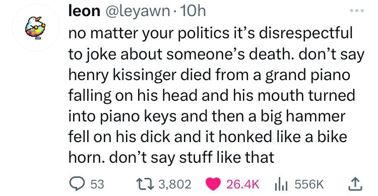 leon @leyawn 10h ... no matter your politics it's disrespectful to joke about someone's death. don't say henry kissinger died from a grand piano falling on his head and his mouth turned into piano keys and then a big hammer fell on his dick and it honked like a bike horn. don't say stuff like that 53 3,802 26.4K 556K
