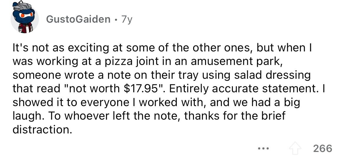 GustoGaiden 7y It's not as exciting at some of the other ones, but when I was working at a pizza joint in an amusement park, someone wrote a note on their tray using salad dressing that read not worth $17.95. Entirely accurate statement. I showed it to everyone I worked with, and we had a big laugh. To whoever left the note, thanks for the brief distraction. ... 266