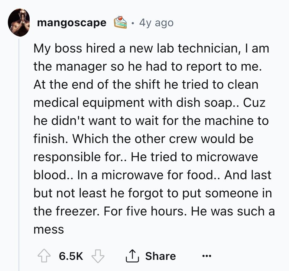 4y ago mangoscape My boss hired a new lab technician, I am the manager so he had to report to me. At the end of the shift he tried to clean medical equipment with dish soap.. Cuz he didn't want to wait for the machine to finish. Which the other crew would be responsible for.. Не tried to microwave blood.. In a microwave for food.. And last but not least he forgot to put someone in the freezer. For five hours. Не was such a mess Share 6.5K ... 