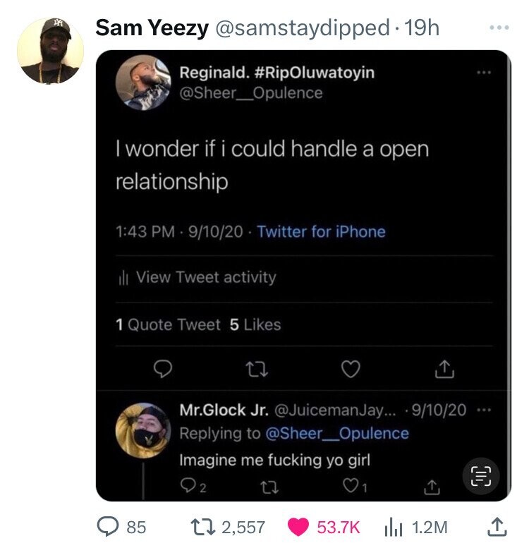 Sam Yeezy @samstaydipped 19h ... Reginald. #RipOluwatoyin @Sheer_Opulence | wonder if i could handle a open relationship 1:43 PM 9/10/20 Twitter for iPhone il View Tweet activity 1 Quote Tweet 5 Likes Mr.Glock Jr. @JuicemanJay... - 9/10/20 ... Replying to @Sheer_Opulence Imagine me fucking yo girl 2 1 85 2,557 53.7K 1.2M 