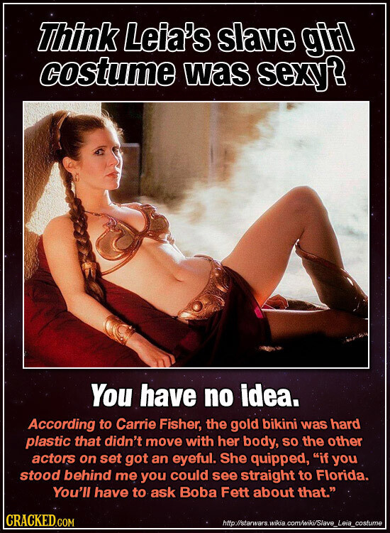 Think Leia's slave girl costume was sexy? You have no idea. According to Carrie Fisher, the gold bikini was hard plastic that didn't move with her body, SO the other actors on set got an eyeful. She quipped, if you stood behind me you could see straight to Florida. You'll have to ask Boba Fett about that. CRACKED.COM http://starwars.wikia.com/wiki/Slave_Leia_costume