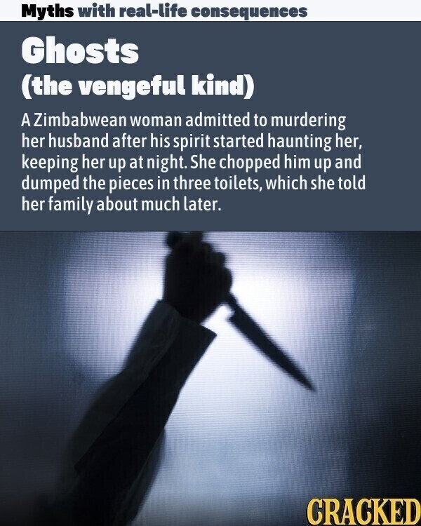 Myths with real-life consequences Ghosts (the vengeful kind) A Zimbabwean woman admitted to murdering her husband after his spirit started haunting her, keeping her up at night. She chopped him up and dumped the pieces in three toilets, which she told her family about much later. CRACKED