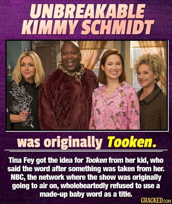 UNBREAKABLE KIMMY SCHMIDT was originally Tooken. Tina Fey got the idea for Tooken from her kid, who said the word after something was taken from her. NBC, the network where the show was originally going to air on, wholeheartedly refused to use a made-up baby word as a title. CRACKED.COM