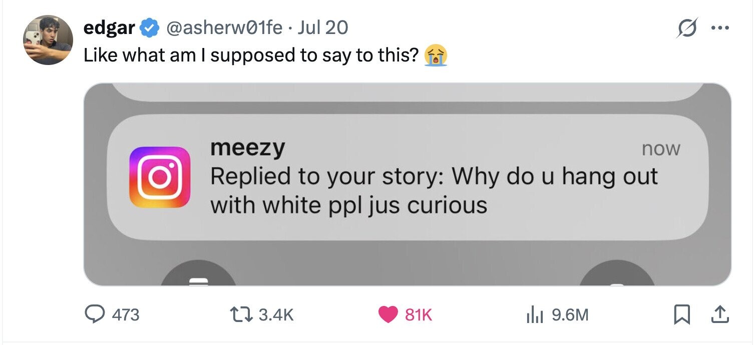 @asherw01fe. Jul 20 edgar ... Like what am I supposed to say to this? meezy now Replied to your story: Why do u hang out with white ppl jus curious 473 3.4K 81K del 9.6M