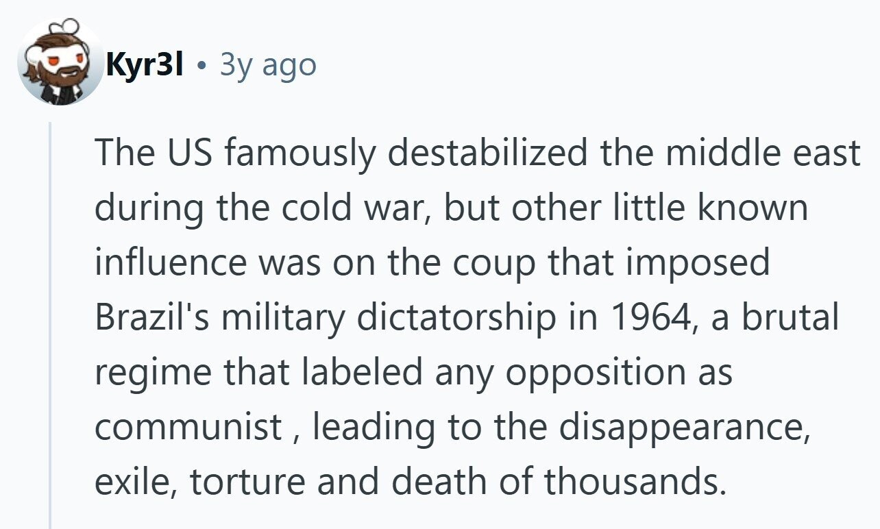 Kyr31 Зу ago The US famously destabilized the middle east during the cold war, but other little known influence was on the coup that imposed Brazil's military dictatorship in 1964, a brutal regime that labeled any opposition as communist, leading to the disappearance, exile, torture and death of thousands. 