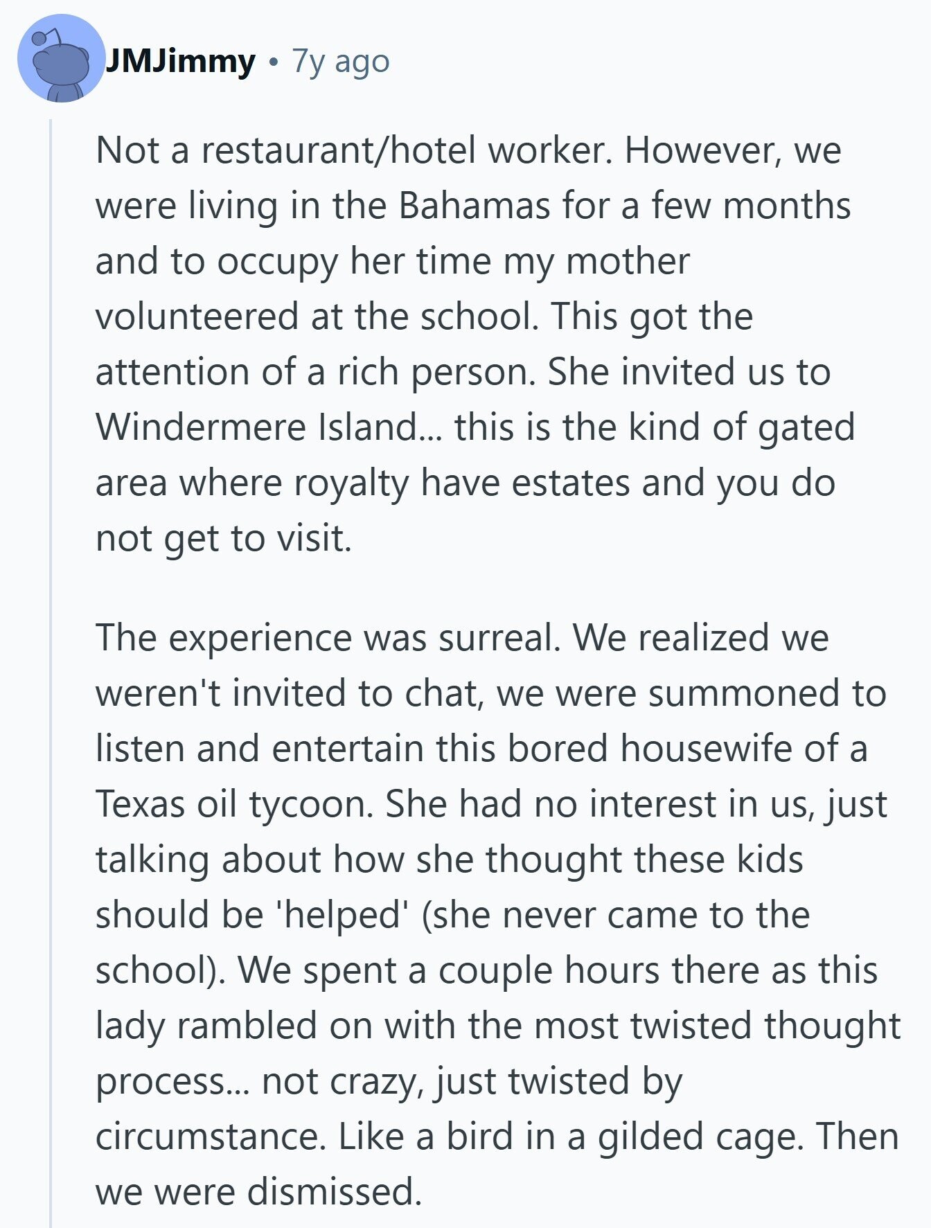 JMJimmy 7y ago Not a restaurant/hotel worker. However, we were living in the Bahamas for a few months and to occupy her time my mother volunteered at the school. This got the attention of a rich person. She invited us to Windermere Island... this is the kind of gated area where royalty have estates and you do not get to visit. The experience was surreal. We realized we weren't invited to chat, we were summoned to listen and entertain this bored housewife of a Texas oil tycoon. She had no interest in us, just talking about how she thought these 