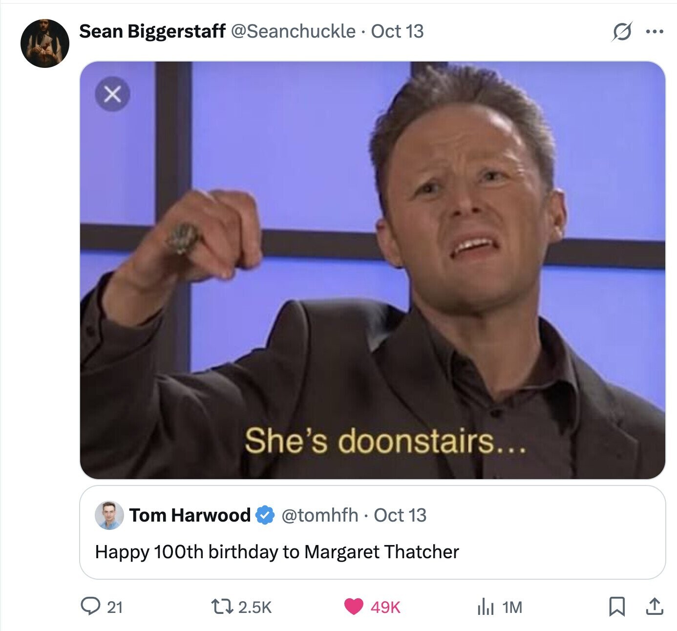 S Sean Biggerstaff @Seanchuckle Oct 13 ... X She's doonstairs... Tom Harwood @tomhfh. Oct 13 Happy 100th birthday to Margaret Thatcher 2.5K 49K 21 del 1M 