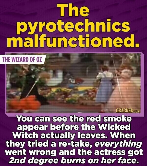 The pyrotechnics malfunctioned. THE WIZARD OF OZ CRACKED COM You can see the red smoke appear before the Wicked Witch actually leaves. When they tried a re-take, everything went wrong and the actress got 2nd degree burns on her face.