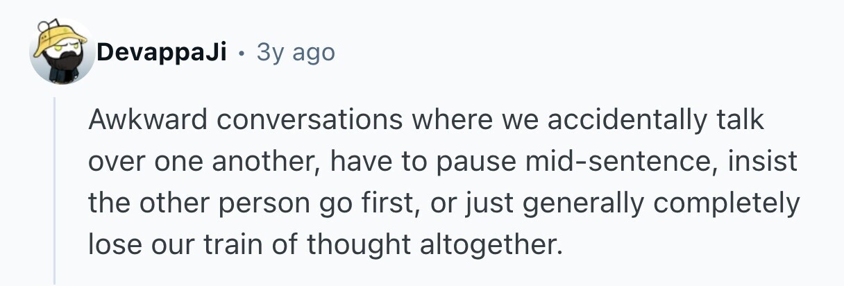 DevappaJi . 3y ago Awkward conversations where we accidentally talk over one another, have to pause mid-sentence, insist the other person go first, or just generally completely lose our train of thought altogether. 
