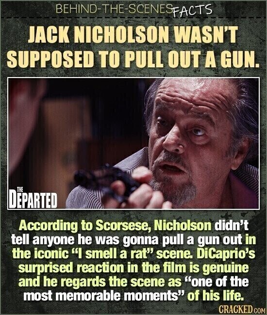 BEHIND-THE-SCENES FACTS JACK NICHOLSON WASN'T SUPPOSED TO PULL OUT A GUN. THE DEPARTED According to Scorsese, Nicholson didn't tell anyone he was gonna pull a gun out in the iconic I smell a rat scene. DiCaprio's surprised reaction in the film is genuine and he regards the scene as one of the most memorable moments of his life. CRACKED.COM