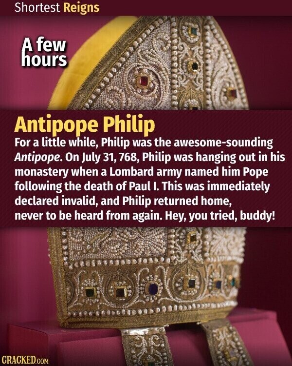 Shortest Reigns A few hours Antipope Philip For a little while, Philip was the awesome-sounding Antipope. On July 31, 768, Philip was hanging out in his monastery when a Lombard army named him Pope following the death of Paul I. This was immediately declared invalid, and Philip returned home, never to be heard from again. Hey, you tried, buddy! CRACKED.COM