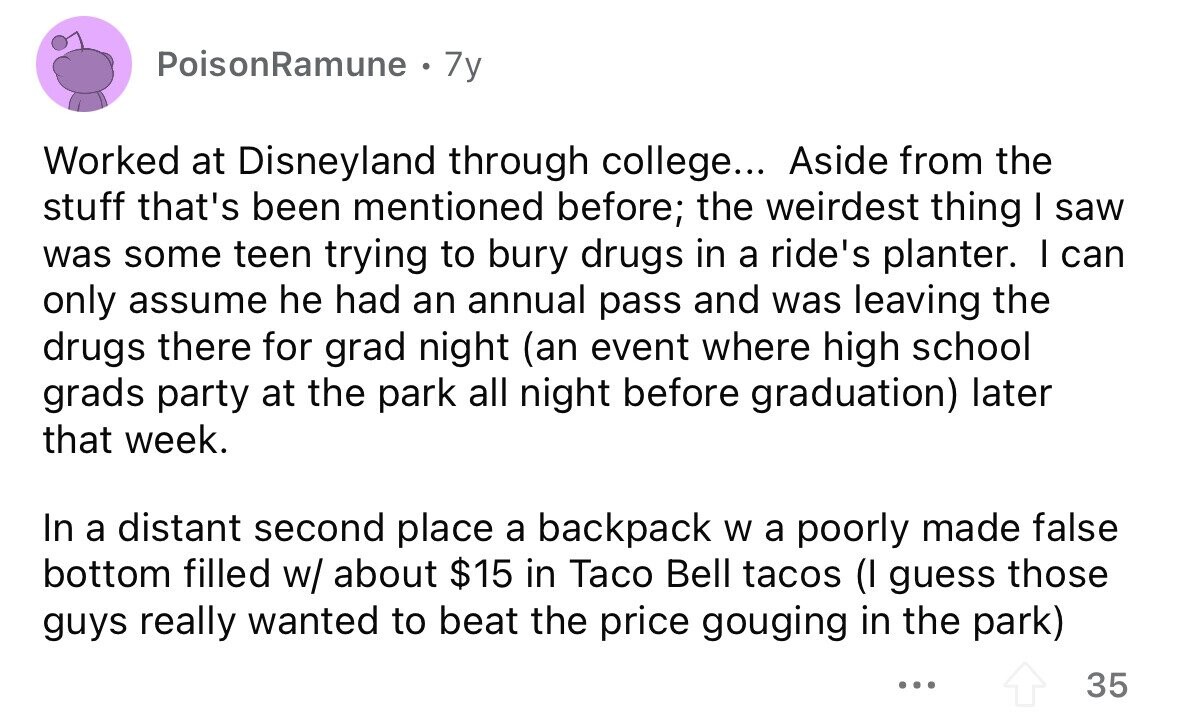 PoisonRamune 7y Worked at Disneyland through college... Aside from the stuff that's been mentioned before; the weirdest thing I saw was some teen trying to bury drugs in a ride's planter. I can only assume he had an annual pass and was leaving the drugs there for grad night (an event where high school grads party at the park all night before graduation) later that week. In a distant second place a backpack W a poorly made false bottom filled w/ about $15 in Taco Bell tacos (I guess those guys really wanted to beat the price gouging in the