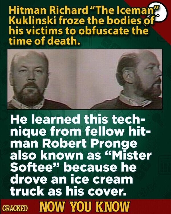 Hitman Richard The Iceman. Kuklinski froze the bodies of his victims to obfuscate the time of death. Не learned this tech- nique from fellow hit- man Robert Pronge also known as Mister Softee because he drove an ice cream truck as his cover. CRACKED NOW YOU KNOW