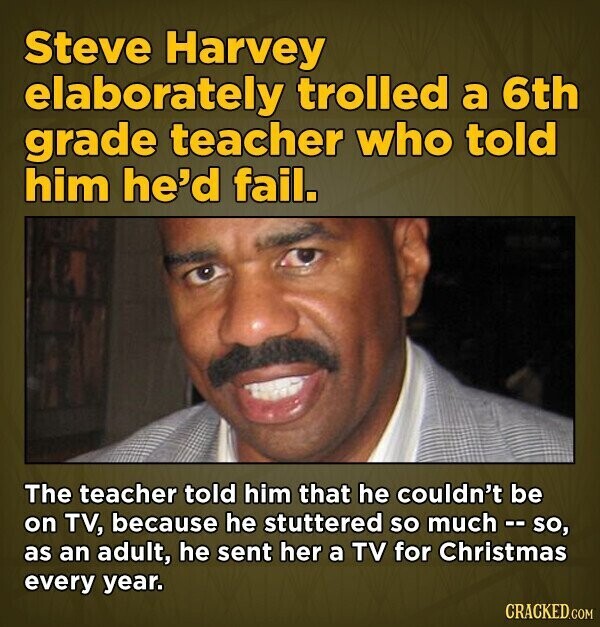 Steve Harvey elaborately trolled a 6th grade teacher who told him he'd fail. The teacher told him that he couldn't be on TV, because he stuttered so much - so, as an adult, he sent her a TV for Christmas every year. CRACKED.COM