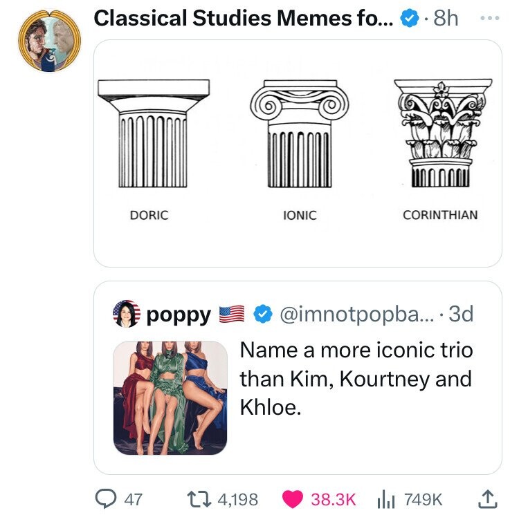 Classical Studies Memes fo... 8h ... DORIC IONIC CORINTHIAN poppy @imnotpopba... 3d Name a more iconic trio than Kim, Kourtney and Khloe. 47 4,198 38.3K 749K 