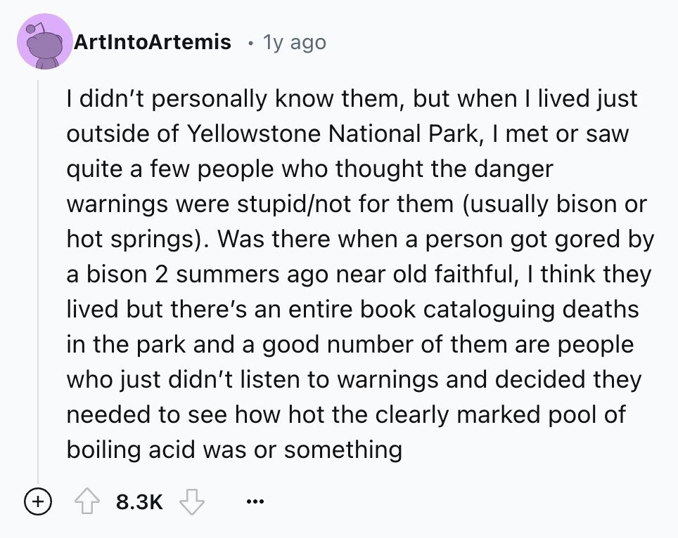 ArtIntoArtemis 1y ago I didn't personally know them, but when I lived just outside of Yellowstone National Park, I met or saw quite a few people who thought the danger warnings were stupid/not for them (usually bison or hot springs). Was there when a person got gored by a bison 2 summers ago near old faithful, I think they lived but there's an entire book cataloguing deaths in the park and a good number of them are people who just didn't listen to warnings and decided they needed to see how hot the clearly marked pool of boiling acid was