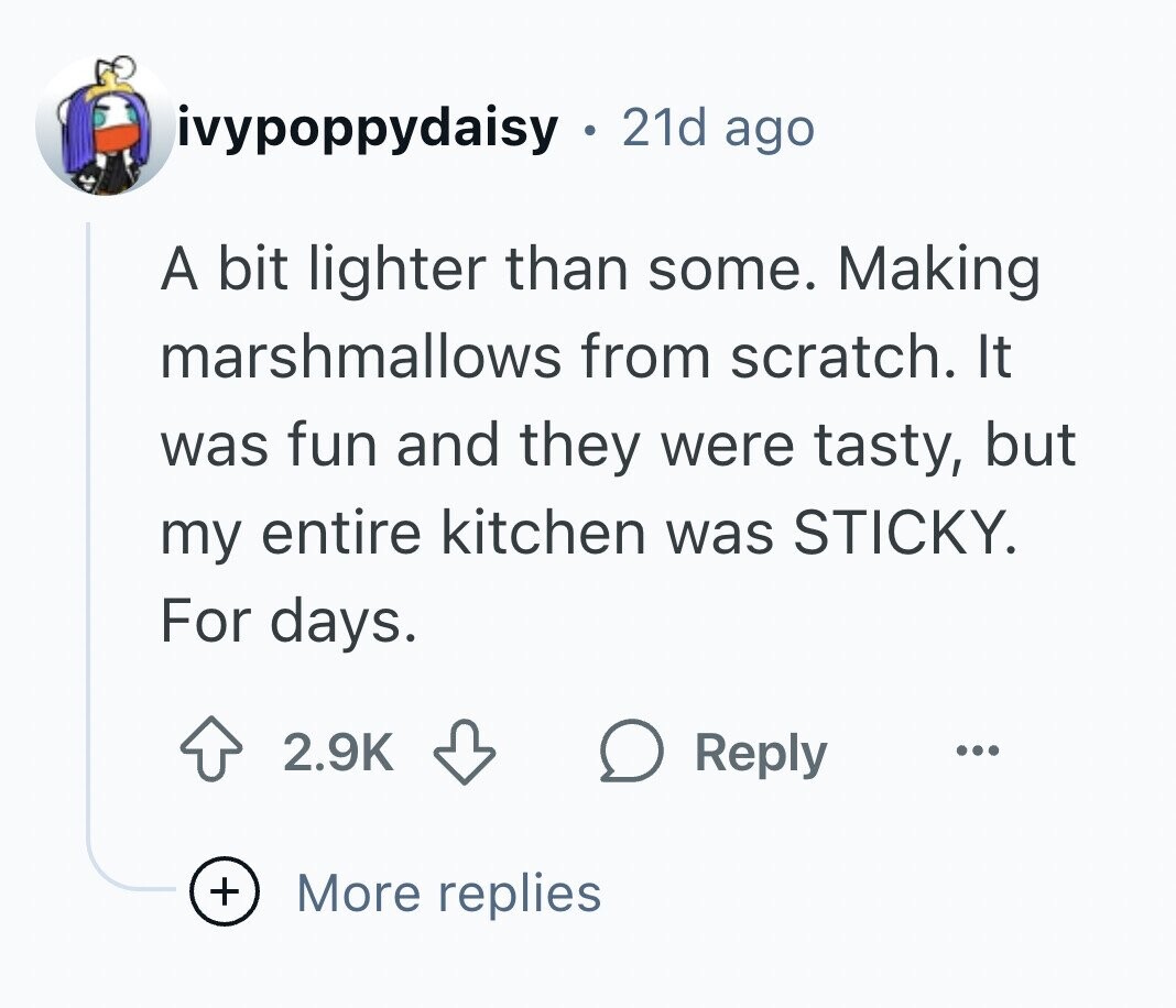 ivypoppydaisy ® 21d ago A bit lighter than some. Making marshmallows from scratch. It was fun and they were tasty, but my entire kitchen was STICKY. For days. 2.9K Reply ... + More replies