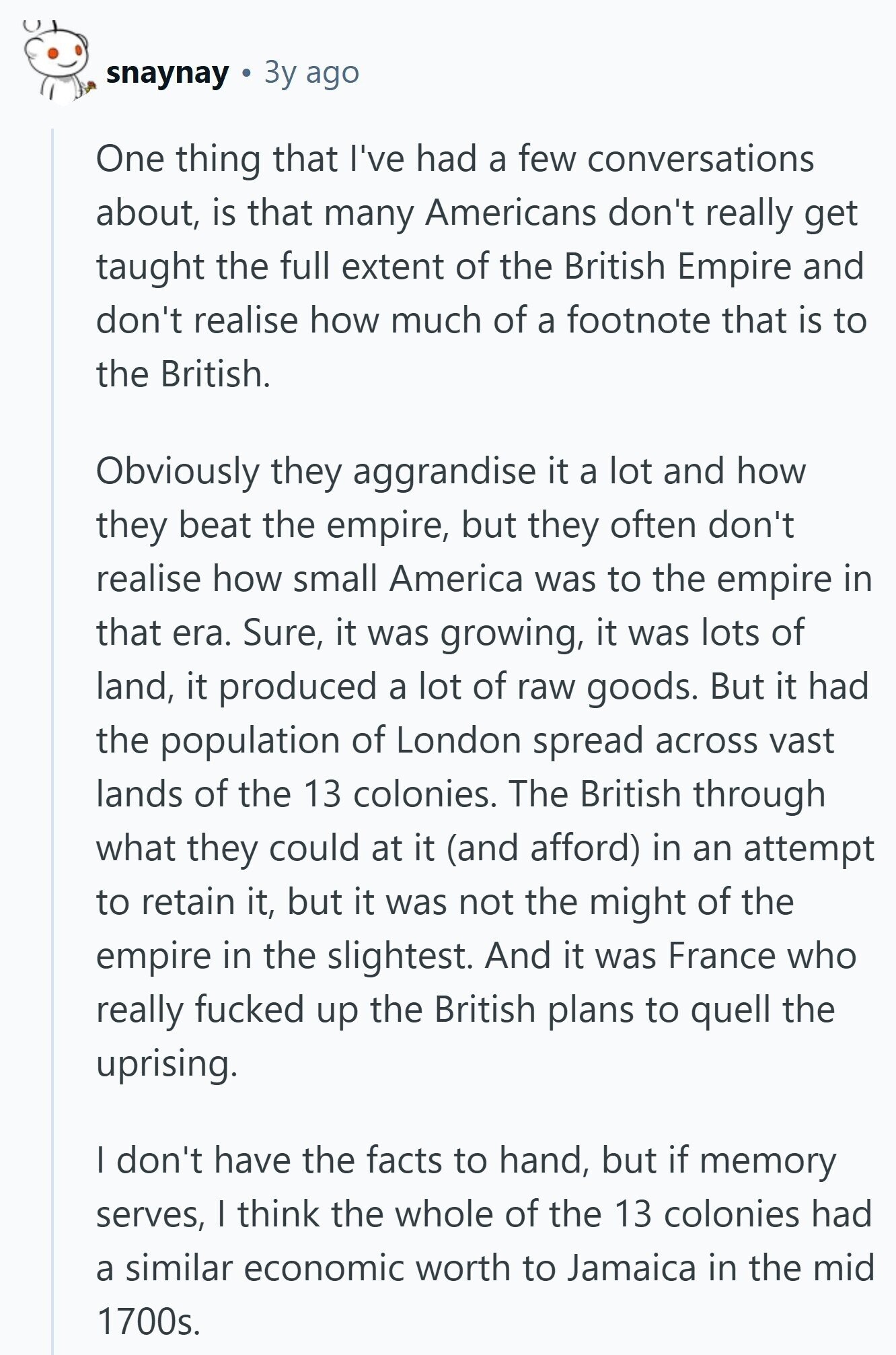 snaynay Зу ago One thing that I've had a few conversations about, is that many Americans don't really get taught the full extent of the British Empire and don't realise how much of a footnote that is to the British. Obviously they aggrandise it a lot and how they beat the empire, but they often don't realise how small America was to the empire in that era. Sure, it was growing, it was lots of land, it produced a lot of raw goods. But it had the population of London spread across vast lands of the 13 colonies. The British 