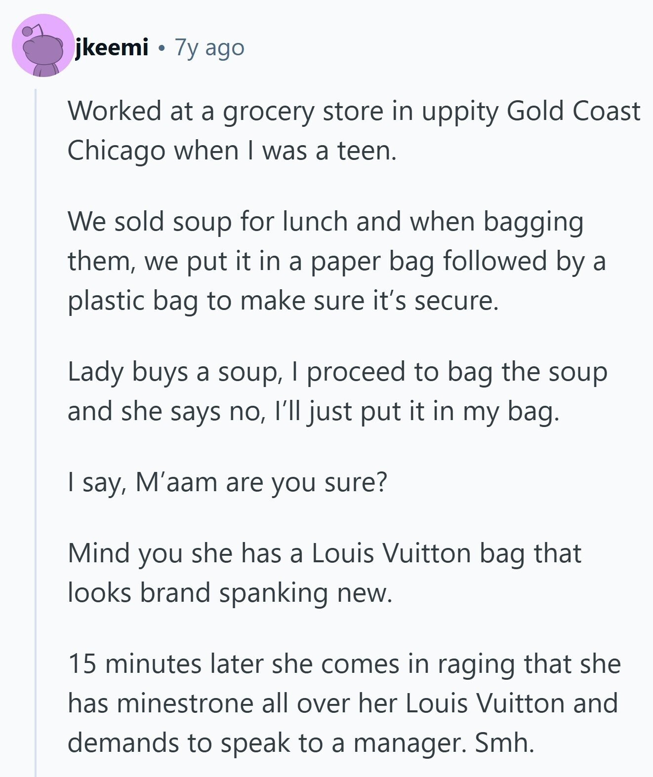 jkeemi 7y ago Worked at a grocery store in uppity Gold Coast Chicago when I was a teen. We sold soup for lunch and when bagging them, we put it in a paper bag followed by a plastic bag to make sure it's secure. Lady buys a soup, I proceed to bag the soup and she says no, I'll just put it in my bag. I say, M'aam are you sure? Mind you she has a Louis Vuitton bag that looks brand spanking new. 15 minutes later she comes in raging that she has minestrone all over her Louis Vuitton 