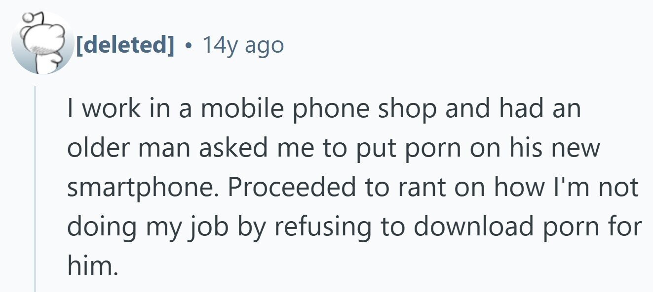. 14y ago | work in a mobile phone shop and had an older man asked me to put porn on his new smartphone. Proceeded to rant on how I'm not doing my job by refusing to download porn for him.