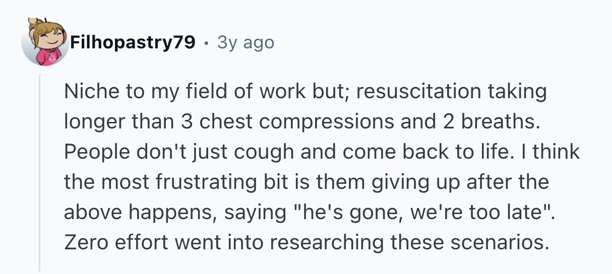 Filhopastry79 . 3y ago Niche to my field of work but; resuscitation taking longer than 3 chest compressions and 2 breaths. People don't just cough and come back to life. I think the most frustrating bit is them giving up after the above happens, saying he's gone, we're too late. Zero effort went into researching these scenarios. 