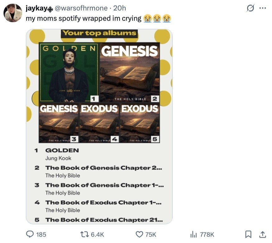 @warsofhrmone 20h s ... jaykay my moms spotify wrapped im crying Your top albums GOLDEN GENESIS G JUNG KOOK 1 THE HOLY BIBLE 2 GENESIS EXODUS EXODUS 3 4 5 THE HOLY BIBLE THE HOLY BIBLE THE HOLY BIBLE 1 GOLDEN Jung Kook 2 The Book of Genesis Chapter 2... The Holy Bible 3 The Book of Genesis Chapter 1-... The Holy Bible 4 The Book of Exodus Chapter 1-... The Holy Bible 5 The Book of Exodus Chapter 21... 185 6.4K 75K 778K
