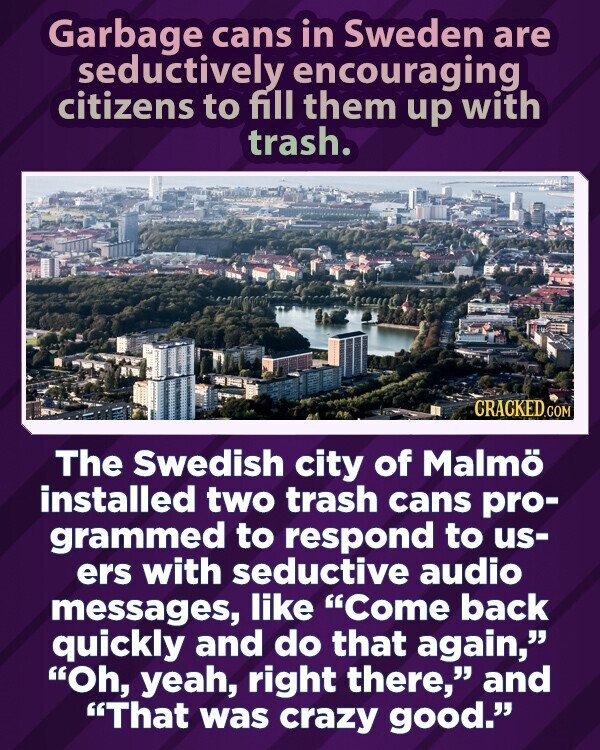 Garbage cans in Sweden are seductively encouraging citizens to fill them up with trash. CRACKED.COM The Swedish city of Malmö installed two trash cans pro- grammed to respond to us- ers with seductive audio messages, like Come back quickly and do that again, Oh, yeah, right there, and That was crazy good.