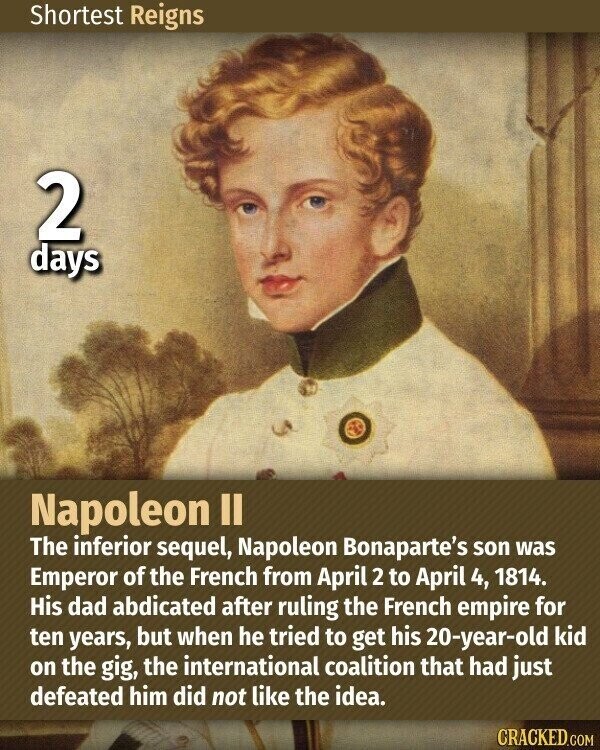 Shortest Reigns 2 days Napoleon II The inferior sequel, Napoleon Bonaparte's son was Emperor of the French from April 2 to April 4, 1814. His dad abdicated after ruling the French empire for ten years, but when he tried to get his 20-year-old kid on the gig, the international coalition that had just defeated him did not like the idea. CRACKED.COM