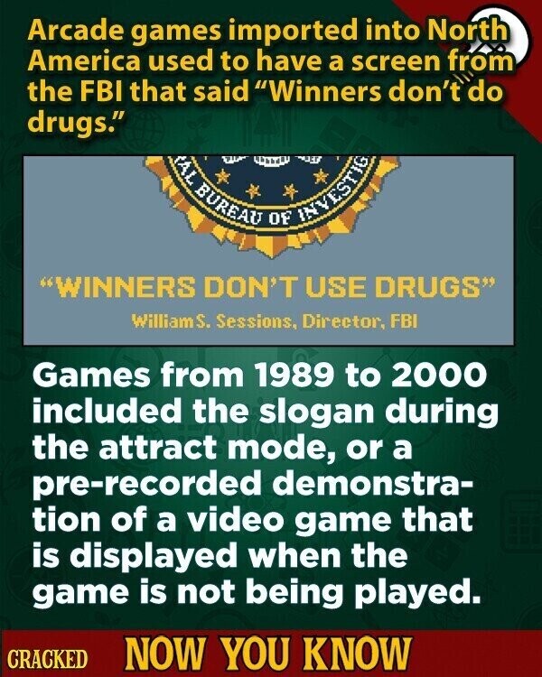 Arcade games imported into North America used to have a screen from the FBI that said Winners don't do drugs. AL BUREAU OF INVESTIG WINNERS DON'T USE DRUGS William S. Sessions, Director, FBI Games from 1989 to 2000 included the slogan during the attract mode, or a pre-recorded demonstra- tion of a video game that is displayed when the game is not being played. CRACKED NOW YOU KNOW