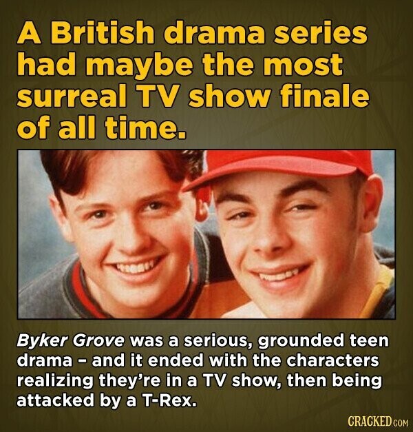 A British drama series had maybe the most surreal TV show finale of all time. Byker Grove was a serious, grounded teen drama - and it ended with the characters realizing they're in a TV show, then being attacked by a T-Rex. CRACKED.COM