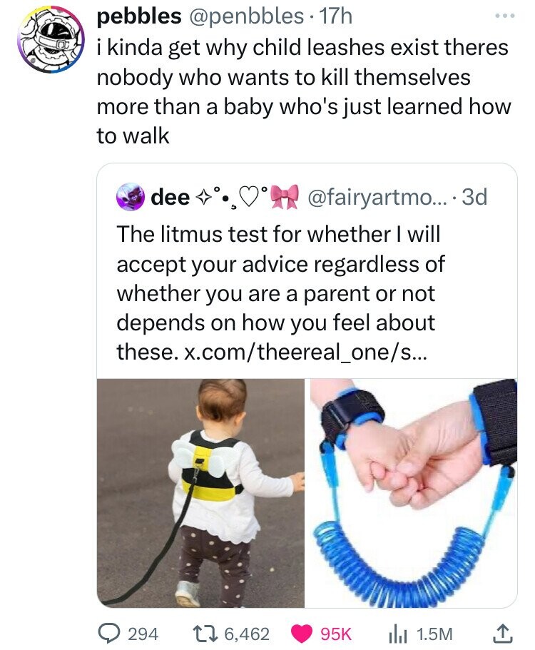 pebbles @penbbles 17h i kinda get why child leashes exist theres nobody who wants to kill themselves more than a baby who's just learned how to walk dee и @fairyartmo... . 3 3d The litmus test for whether I will accept your advice regardless of whether you are a parent or not depends on how you feel about these. x.com/theereal_one/s... 294 6,462 95K 1.5M 