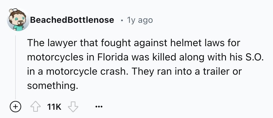 BeachedBottlenose 1y ago The lawyer that fought against helmet laws for motorcycles in Florida was killed along with his S.O. in a motorcycle crash. They ran into a trailer or something. + 11K ...