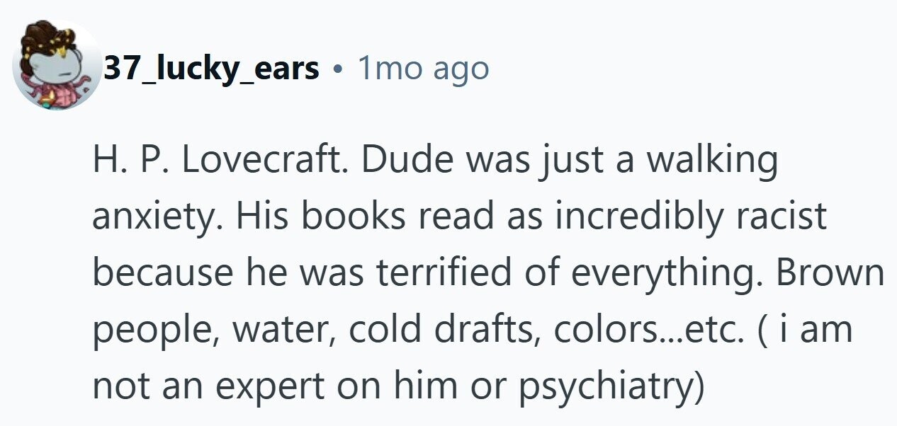 37_lucky_ears 1mo ago H. P. Lovecraft. Dude was just a walking anxiety. His books read as incredibly racist because he was terrified of everything. Brown people, water, cold drafts, colors...etc. (iam not an expert on him or psychiatry)