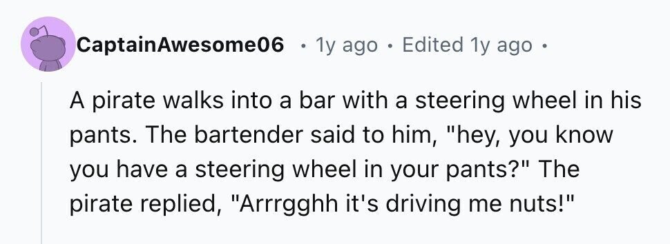CaptainAwesome06 . 1y ago . Edited 1y ago A pirate walks into a bar with a steering wheel in his pants. The bartender said to him, hey, you know you have a steering wheel in your pants? The pirate replied, Arrrgghh it's driving me nuts!