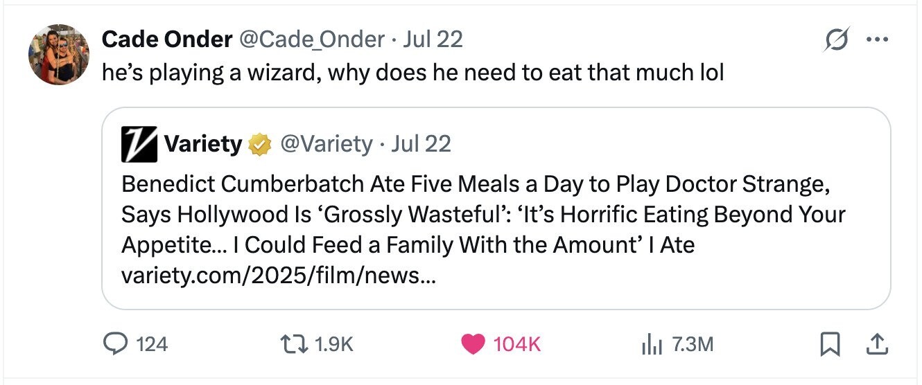 Cade Onder @Cade_Onder . . Jul 22 ... he's playing a wizard, why does he need to eat that much lol V Variety @Variety Jul 22 Benedict Cumberbatch Ate Five Meals a Day to Play Doctor Strange, Says Hollywood Is 'Grossly Wasteful': 'It's Horrific Eating Beyond Your Appetite... I Could Feed a Family With the Amount' I Ate variety.com/2025/film/news... 124 1.9K 104K 7.3M