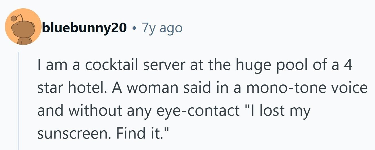 bluebunny20. 7y ago | am a cocktail server at the huge pool of a 4 star hotel. A woman said in a mono-tone voice and without any eye-contact I lost my sunscreen. Find it. 