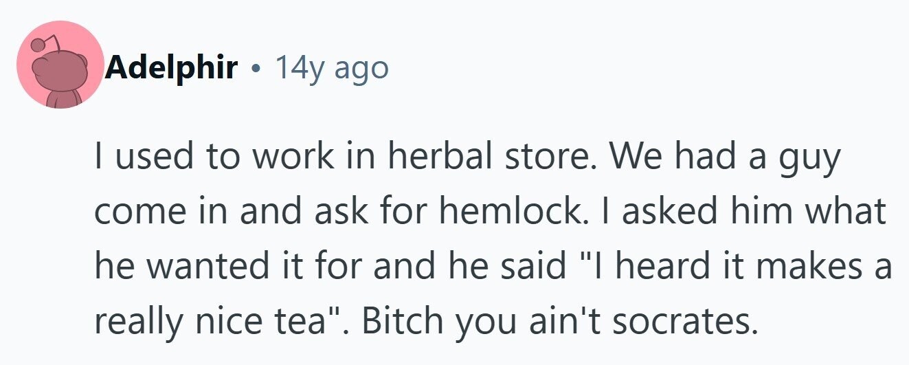 Adelphir . 14y ago I used to work in herbal store. We had a guy come in and ask for hemlock. I asked him what he wanted it for and he said I heard it makes a really nice tea. Bitch you ain't socrates.