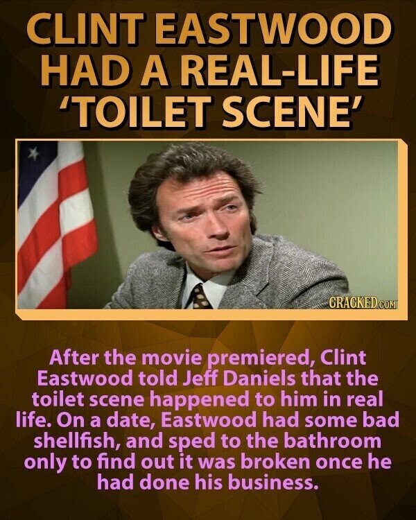 CLINT EASTWOOD HAD A REAL-LIFE 'TOILET SCENE' CRACKED COM After the movie premiered, Clint Eastwood told Jeff Daniels that the toilet scene happened to him in real life. On a date, Eastwood had some bad shellfish, and sped to the bathroom only to find out it was broken once he had done his business.